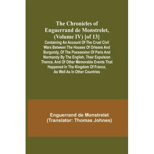 The Chronicles of Enguerrand de Monstrelet, (Volume IV) [of 13]; Containing an account of the cruel civil wars between the houses of Orleans and Burgu