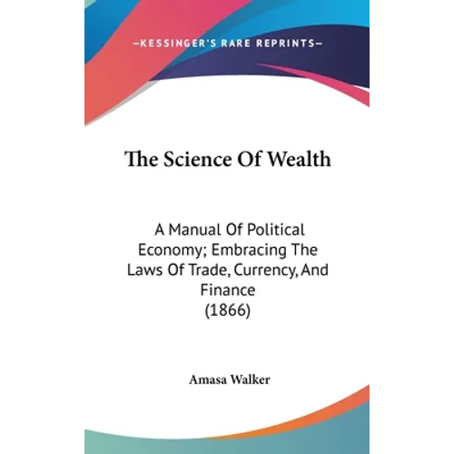 The Science Of Wealth: A Manual Of Political Economy; Embracing The Laws Of Trade, Currency, And Finance (1866)