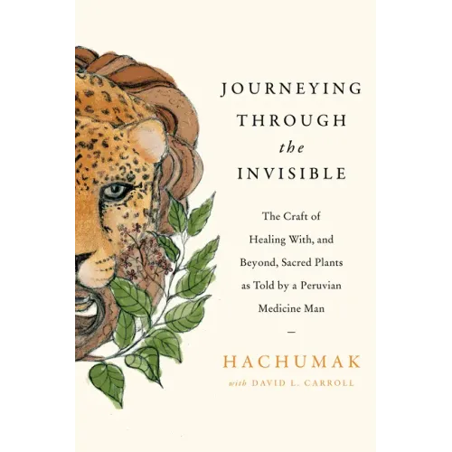 Journeying Through the Invisible: The Craft of Healing With, and Beyond, Sacred Plants, as Told by a Peruvian Medicine Man