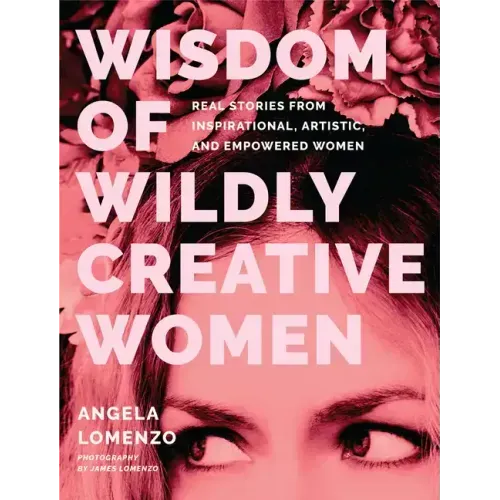 Wisdom of Wildly Creative Women: Real Stories from Inspirational, Artistic, and Empowered Women (True Life Stories, Beautiful Photography)