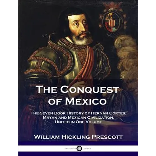 The Conquest of Mexico: The Seven Book History of Hernan Cortes, Mayan and Mexican Civilization, United in One Volume