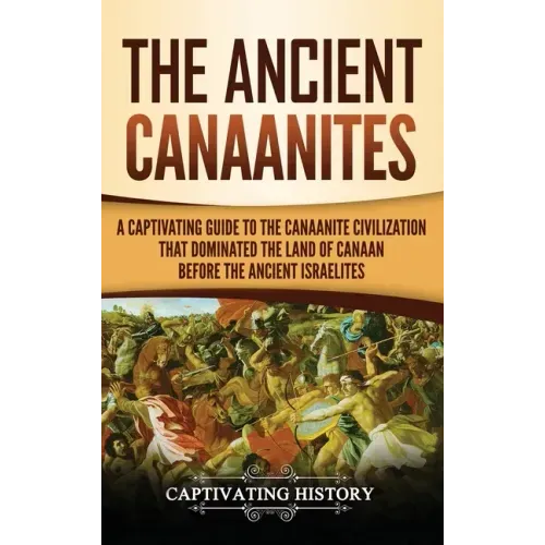 The Ancient Canaanites: A Captivating Guide to the Canaanite Civilization that Dominated the Land of Canaan Before the Ancient Israelites