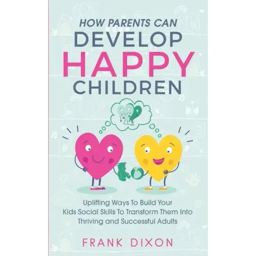 How Parents Can Develop Happy Children: Uplifting Ways to Build Your Kids Social Skills to Transform Them Into Thriving and Successful Adults
