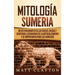Mitología sumeria: Mitos fascinantes de los dioses, diosas y criaturas legendarias de la antigua Sumeria y su importancia para los sumeri
