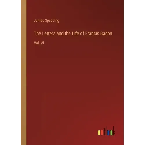 The Letters and the Life of Francis Bacon: Vol. VI