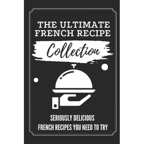 The Ultimate French Recipe Collection: Seriously Delicious French Recipes You Need To Try: French Home Cooking Book