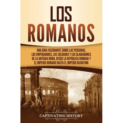 Los romanos: Una guía fascinante sobre las personas, los emperadores, los soldados y los gladiadores de la antigua Roma, desde la R
