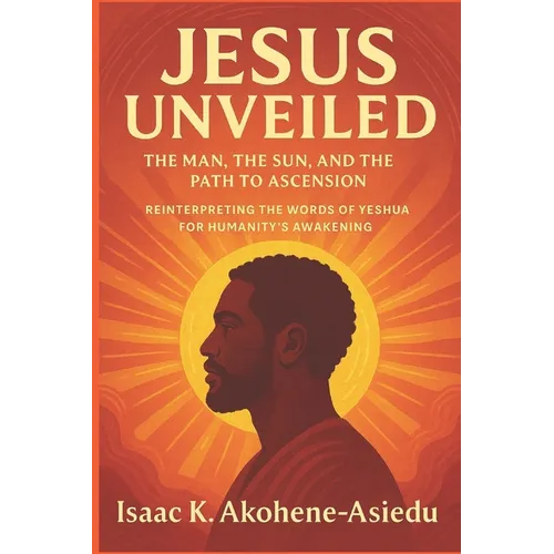 Jesus Unveiled: The Man, the Sun, and the Path to Ascension: Reinterpreting the Words of Yeshua (Jesus) for Humanity's Awakening