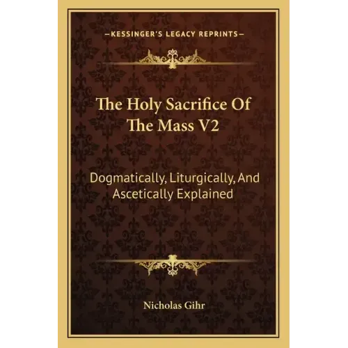 The Holy Sacrifice of the Mass V2: Dogmatically, Liturgically, and Ascetically Explained