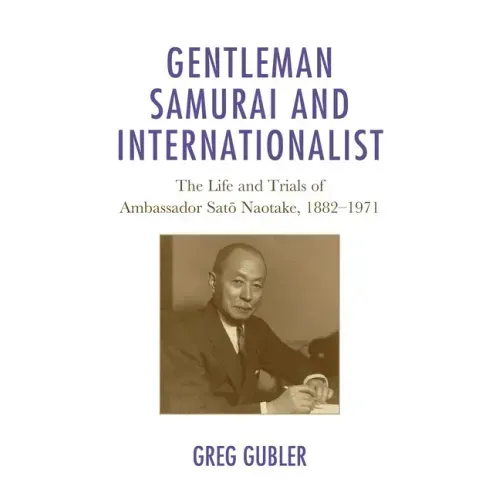 Gentleman Samurai and Internationalist: The Life and Trials of Ambassador Sato Naotake, 1882-1971