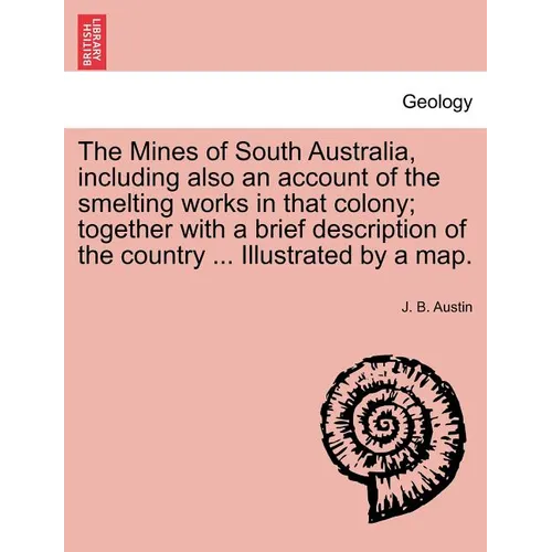 The Mines of South Australia, Including Also an Account of the Smelting Works in That Colony; Together with a Brief Description of the Country ... Ill