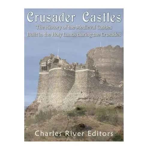 Crusader Castles: The History of the Medieval Castles Built in the Holy Lands during the Crusades