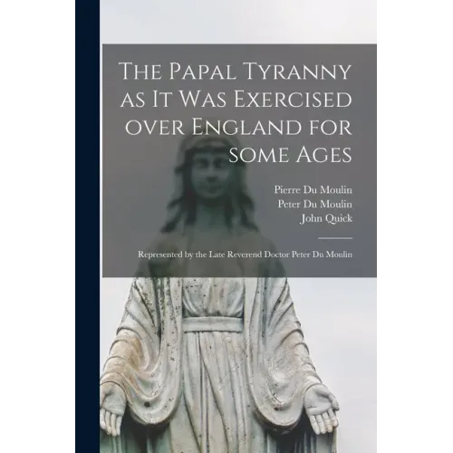 The Papal Tyranny as It Was Exercised Over England for Some Ages: Represented by the Late Reverend Doctor Peter Du Moulin