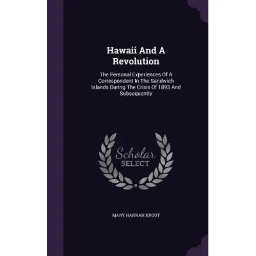 Hawaii And A Revolution: The Personal Experiences Of A Correspondent In The Sandwich Islands During The Crisis Of 1893 And Subsequently