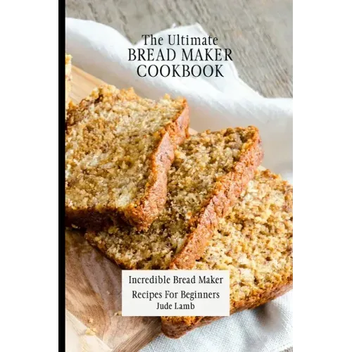 The Ultimate Bread Maker Cookbook: Incredible Bread Maker Recipes For Beginners