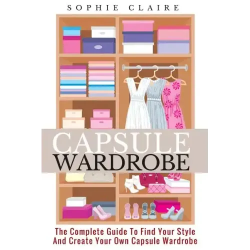 Capsule Wardrobe: The Complete Guide To Find Your Style And Create Your Own Capsule Wardrobe