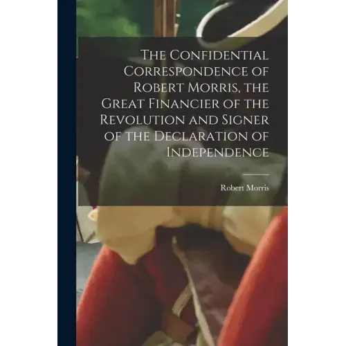The Confidential Correspondence of Robert Morris, the Great Financier of the Revolution and Signer of the Declaration of Independence