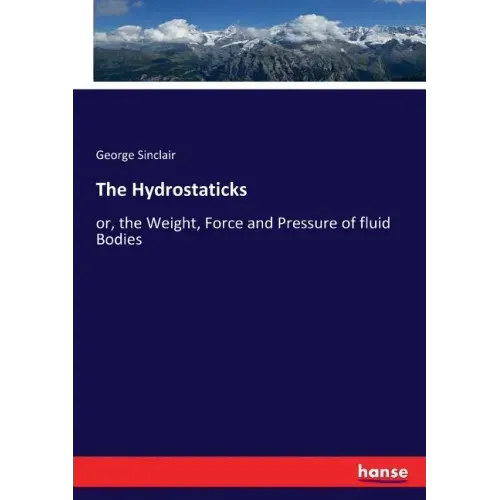 The Hydrostaticks: or, the Weight, Force and Pressure of fluid Bodies