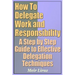 How to Delegate Work and Responsibility - A Step by Step Guide to Effective Delegation Techniques