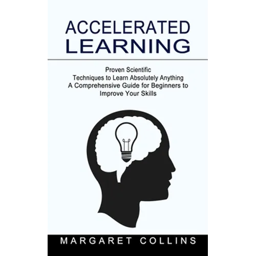 Accelerated Learning: Proven Scientific Techniques to Learn Absolutely Anything (A Comprehensive Guide for Beginners to Improve Your Skills)