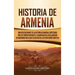 Historia de Armenia: Una guía fascinante de la historia de Armenia, empezando por los tiempos antiguos y llegando hasta la Declaración de S