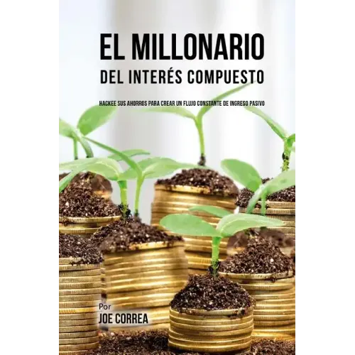 El Millonario Del Interés Compuesto: Hackee Sus Ahorros Para Crear Un Flujo Constante De Ingreso Pasivo