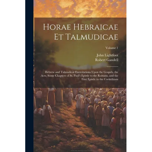 Horae Hebraicae et Talmudicae: Hebrew and Talmudical Exercitations Upon the Gospels, the Acts, Some Chapters of St. Paul's Epistle to the Romans, and