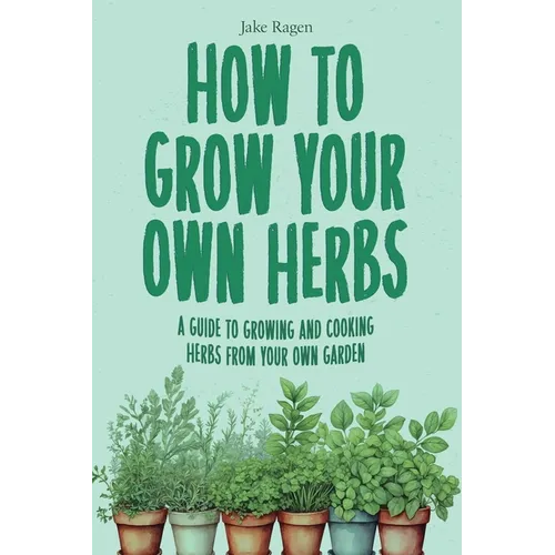How to Grow Your Own Herbs: A Guide to Growing and Cooking Your Own Herb Garden