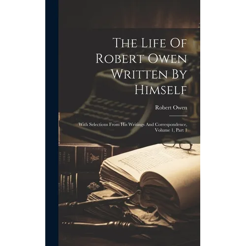 The Life Of Robert Owen Written By Himself: With Selections From His Writings And Correspondence, Volume 1, Part 1