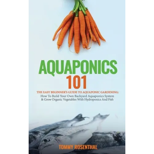 Aquaponics 101: The Easy Beginner's Guide to Aquaponic Gardening: How To Build Your Own Backyard Aquaponics System and Grow Organic Vegetables With Hy