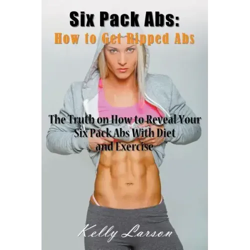 Six Pack Abs: How to Get Ripped Abs: The Truth on How to Reveal Your Six Pack Abs with Diet and Exercise