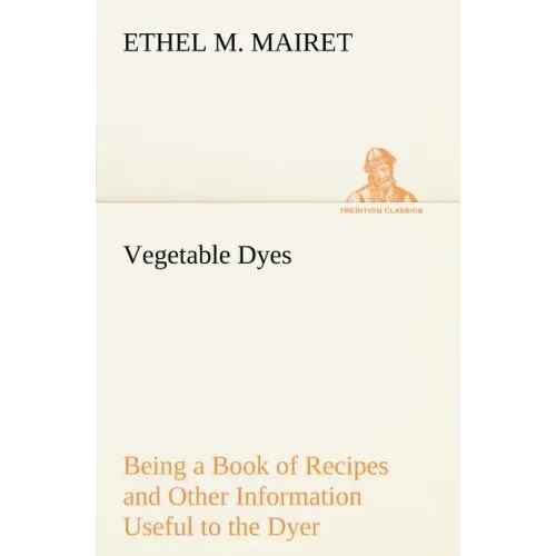 Vegetable Dyes Being a Book of Recipes and Other Information Useful to the Dyer