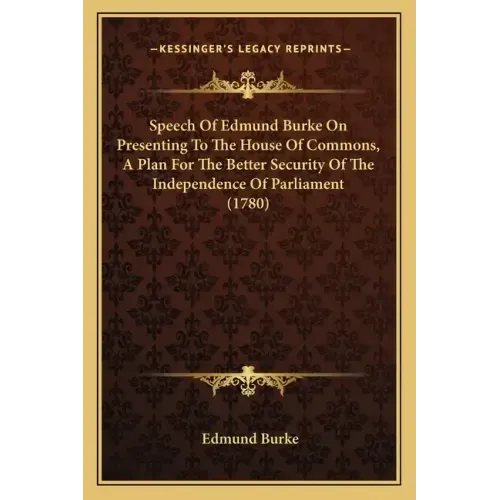 Speech Of Edmund Burke On Presenting To The House Of Commons, A Plan For The Better Security Of The Independence Of Parliament (1780)