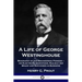 A Life of George Westinghouse: Biography of the Engineering Pioneer - his Electrical Inventions, Railway Air Brake and Successes in Business