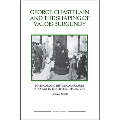 George Chastelain and the Shaping of Valois Burgundy: Political and Historical Culture at Court in the Fifteenth Century