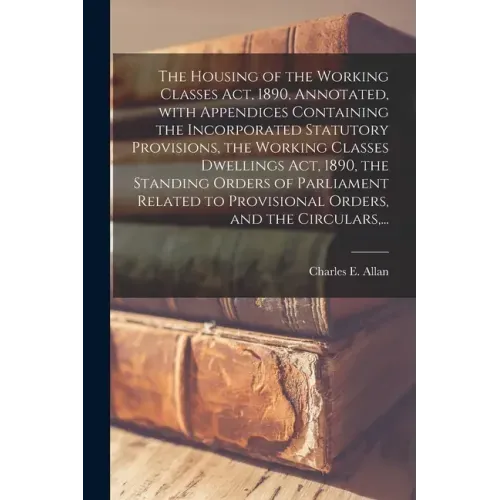 The Housing of the Working Classes Act, 1890, Annotated, With Appendices Containing the Incorporated Statutory Provisions, the Working Classes Dwellin