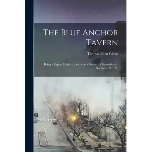 The Blue Anchor Tavern: Being a Report Made to the Colonial Society of Pennsylvania, November 9, 1896