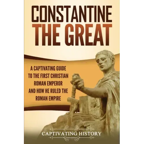 Constantine the Great: A Captivating Guide to the First Christian Roman Emperor and How He Ruled the Roman Empire