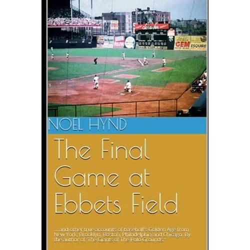 The Final Game at Ebbets Field: ....and other true accounts of baseball's Golden Age from New York, Brooklyn, Boston, Chicago and Philadelphia. By the