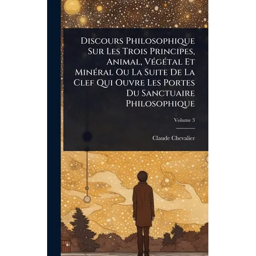 Discours Philosophique Sur Les Trois Principes, Animal, VÃ(c)gÃ(c)tal Et MinÃ(c)ral Ou La Suite De La Clef Qui Ouvre Les Portes Du Sanctuaire Philosop