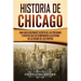 Historia de Chicago: Una Guía Fascinante Acerca de las Personas y Eventos que Determinaron la Historia de la Ciudad de los Vientos