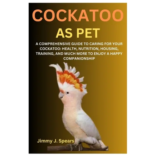 Cockatoo as Pet: A Comprehensive Guide to Caring for Your Cockatoo: Health, Nutrition, Housing, Training, and Much More to Enjoy a Happy Companionship
