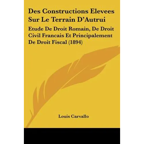 Des Constructions Elevees Sur Le Terrain D'Autrui: Etude De Droit Romain, De Droit Civil Francais Et Principalement De Droit Fiscal (1894)