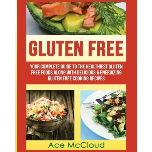 Gluten Free: Your Complete Guide To The Healthiest Gluten Free Foods Along With Delicious & Energizing Gluten Free Cooking Recipes