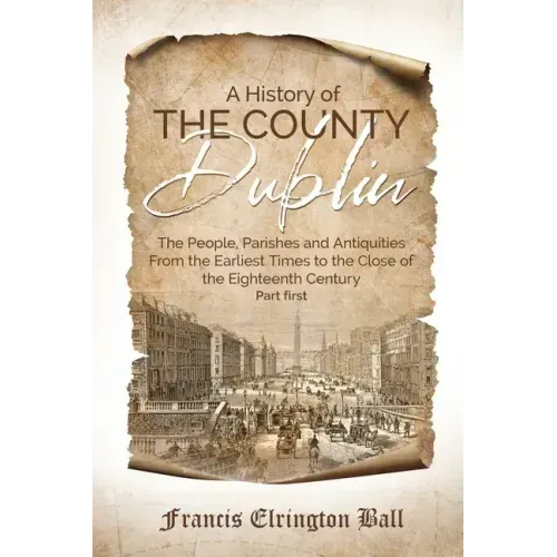 A History of the County Dublin: The People, Parishes and Antiquities From the Earliest Times to the Close of the Eighteenth Century (Part first)