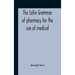 The Latin Grammar Of Pharmacy For The Use Of Medical And Pharmaceutical Students Including The Reading Of Latin Prescriptions, Latin-English And Engli