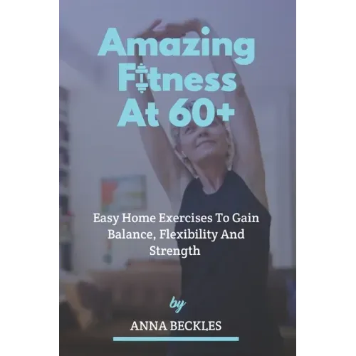 Amazing Fitness At 60+: Easy Home Exercises To Gain Balance, Flexibility And Strength.