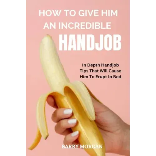 How to Give Him an Incredible Handjob: In Depth Handjob Tips That Will Cause Him to Erupt in Bed