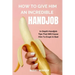 How to Give Him an Incredible Handjob: In Depth Handjob Tips That Will Cause Him to Erupt in Bed
