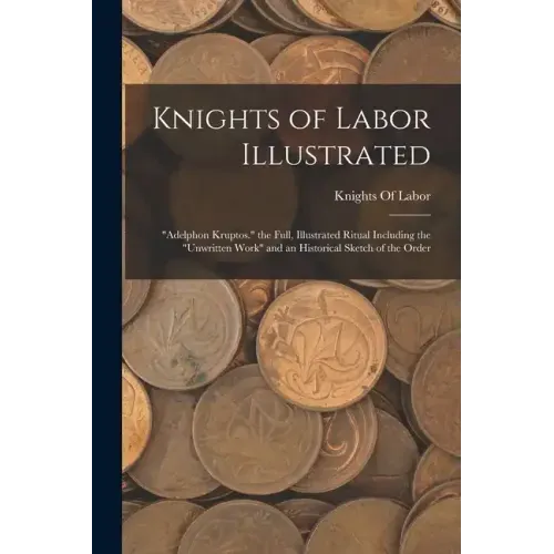 Knights of Labor Illustrated: "Adelphon Kruptos." the Full, Illustrated Ritual Including the "Unwritten Work" and an Historical Sketch of the Order